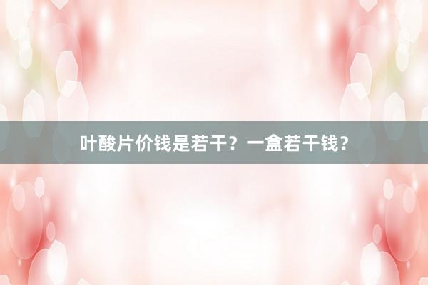 叶酸片价钱是若干？一盒若干钱？