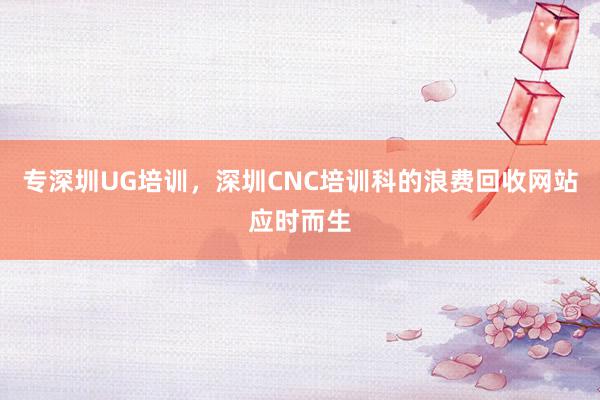 专深圳UG培训,深圳CNC培训科的浪费回收网站应时而生